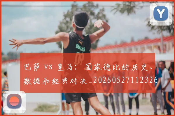 巴萨 vs 皇马:国家德比的历史、数据和经典对决_20260527112326