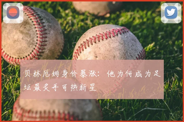 贝林厄姆身价暴涨：他为何成为足坛最炙手可热新星