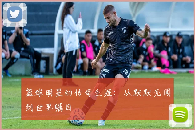 篮球明星的传奇生涯：从默默无闻到世界瞩目
