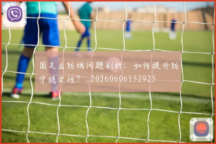 国足后防线问题剖析：如何提升防守稳定性？_20260606152925