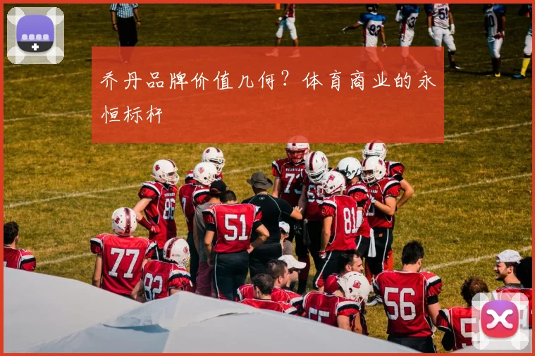 乔丹品牌价值几何？体育商业的永恒标杆