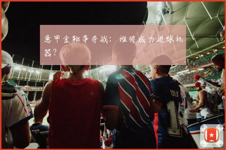 意甲金靴争夺战：谁将成为进球机器？