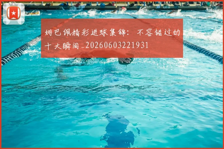 姆巴佩精彩进球集锦：不容错过的十大瞬间_20260603221931
