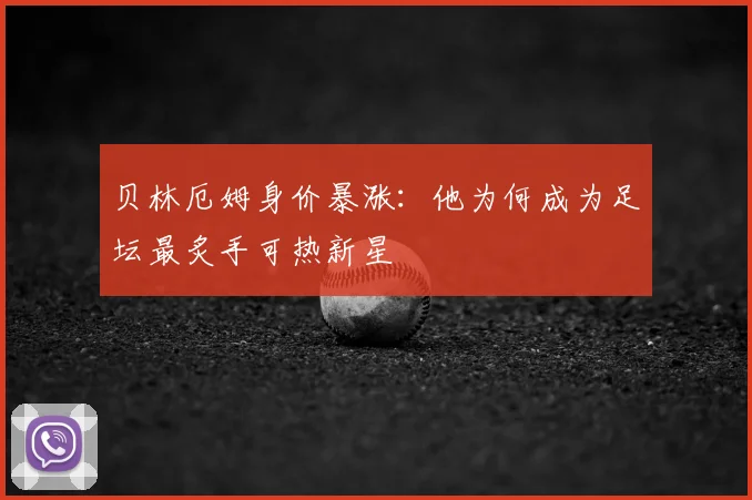 贝林厄姆身价暴涨：他为何成为足坛最炙手可热新星